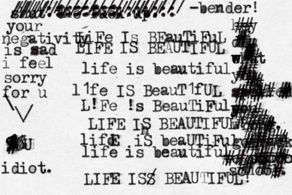 LiFe Is BEauTiFuL LIFE IS BEAUTIFUL life is beautiful l1fe IS BeauT1fUL L! Fe !s BeauTiFul LIFE IS BEAUTIFUL! lifd E iS beaUTiFul life is beautiful LIFE ISS / BEAUTIFUL! shut the fuck up. h /////:::::::///// ////::::::::::::::: /////////////////// < < ~ -bender! idiot. YOU your negativity is sad i feel sorry for u \ \/ hey dim eh w w w at you spelled o y y you wrong. go back o t school. c xxxxxxx school. ## ###############################################################}}###}###}}}#}##### }}}}} # ##%%%%%%% ^