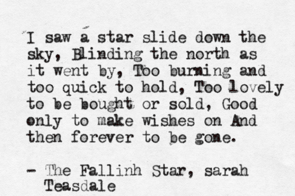 I saw a star slide down the sky, Blinding the north as it went by, Too burning and too quick to hold, Too lovely to be bought or sold, Good only to make wishes on And then forever to be gone. - The Fallinh Star, sarah Teasdale
