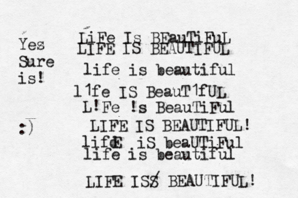 LiFe Is BEauTiFuL LIFE IS BEAUTIFUL life is beautiful l1fe IS BeauT1fUL L! Fe !s BeauTiFul LIFE IS BEAUTIFUL! lifd E iS beaUTiFul life is beautiful LIFE ISS / BEAUTIFUL! Yez s Sure is! :)