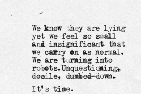 We know they are lying yet we feel so small and insignificant that we carry on as normal. We are turning into robots. Unquestioning, docile, dumbed -down. It's time.
