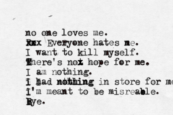 no one loves me. Re xxx x x x x Everyone hates ne m . I want to kill myself. there T R T 's not x x x z x hope for me. I am nothing. i I I h had nthi o thing nothing in store for me. i I'm meant to be misreab e ble. bye. B B