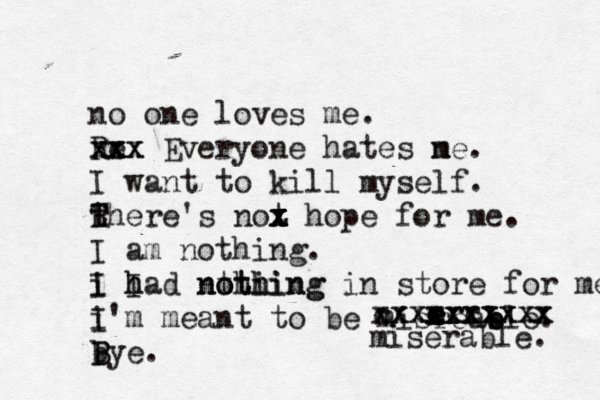 no one loves me. Re xxx x x x x Everyone hates ne m . I want to kill myself. there T R T 's not x x x z x hope for me. I am nothing. i I I h had nthi o thing nothing in store for me. i I'm meant to be misreab e ble. bye. B B e e e e r r r cxxxxxxxxx xxxxxxxxxx miserable. 