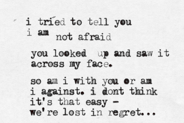 i tried to tell you i am not afraid you looked up and saw it across my face . so am i with you or am i against . i dont think it's that easy - we 're lost in regret... 