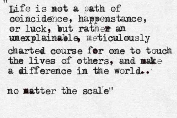 Life is not a path of coincidence, happenstance, or luck, but rather a n unexplainable , meticulously charted course for one to touch the lives of others, and make a difference in the world.. no matter the scale" " 