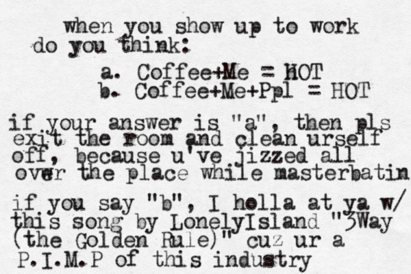 when you show up to work do you think: a. Coffee+Me = h HOT b. Coffee+Me+Ppl = HOT if your answer is "a", then pls exit the room and clean urself off , because u've jizzed all ovw er the place while masterbating if you say "b" , I holla at ya w/ this song by LonelyIsland "3Way (the Golden Rule)" cuz ur a P.I.M.P of this industry • 