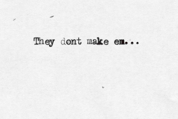 They dont make em...