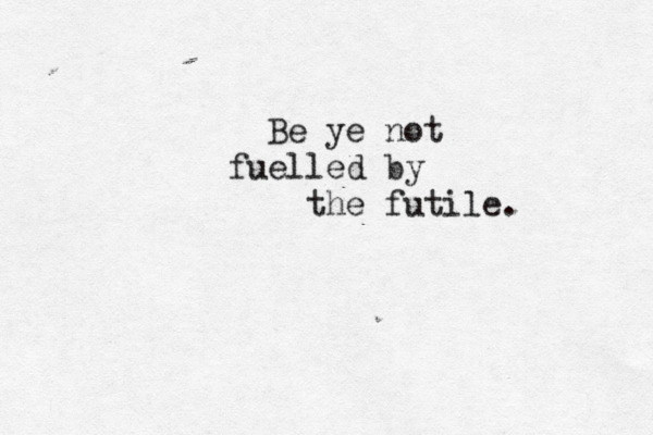 Be ye not fuelled by the futile. 