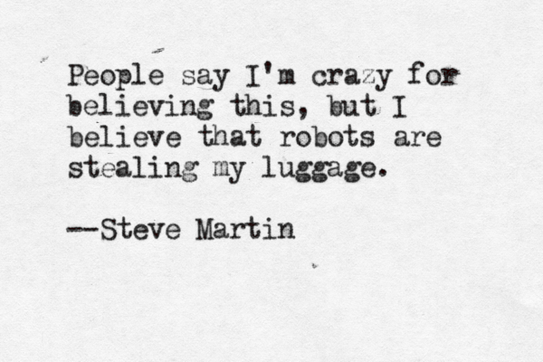 People say I'm crazy for believing this, but I believe that robots are stealing my luggage. --Steve Martin