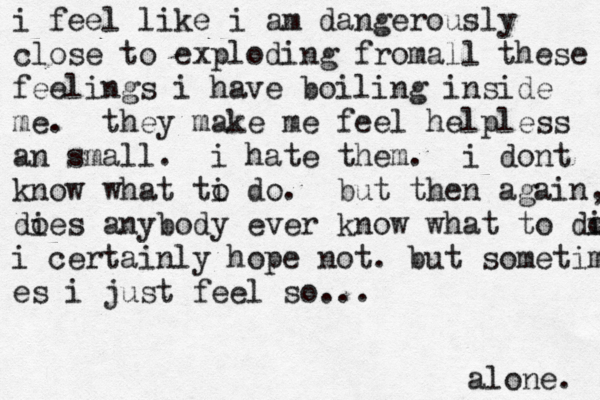 i feel like i am dangerously close to exploding fromall these feelings i have boiling inside me . they make me feel helpless an small. i hate them. i dont know what ti o do . but then again, dies o anybody ever know what to di o i certainly hope not . but sometime es i just feel so... alone. 