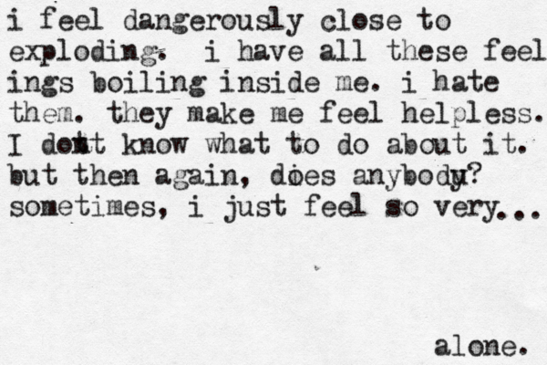i feel dangerously close to exploding. i have all these feeling ings boiling inside me. i hate them . they make me feel helpless. I dot nt know what to do about it. but then again, dies a o nybodu y? sometimes, i just feel so very alone. ... 