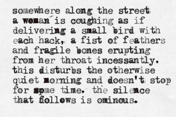 somewhere along the street a woman is coughing as if delivering a small bird with each hack, a fist of feathers and fragile bones erupting from her throat incessantly. this disturbs the otherwise quiet morning and doesn't stop for sp ome time. the silence that do follows is ominous.