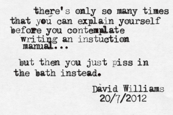 there's only so many times that you can explain yourself before you contemplate writing an instuction manual... but then you just piss in the bath instead. David Williams 20/7/2012 