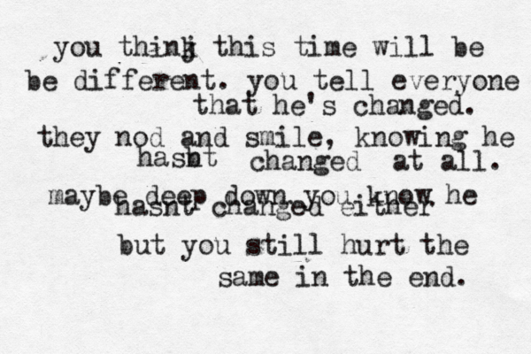 you thinj k this time will be be different. you tell everyone that he's changed. they nod and smile, knowing he hasbt n changed at all. maybe deep down you know he hasnt changed either but you still hurt the same in the end. 