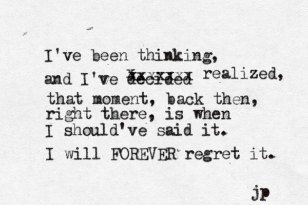 I've been thinking, and I've decided x xxxxxxx realized, that moment, back then, right there, is when I should've said it. I will FOREVER regret it. jp 
