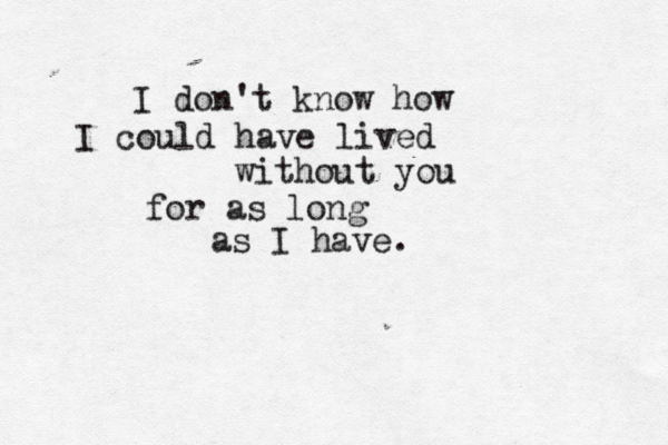 I don't know how I could have lived without you for as long as I have.