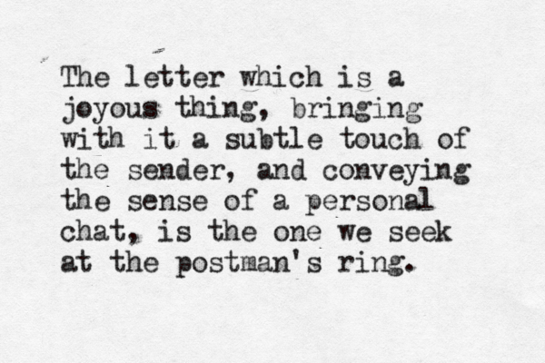 The letter which is a joyous thing, bringing with it a subtle touch of the sender, and conveying the sense of a personal chat, is the one we seek at the postman's ring. 