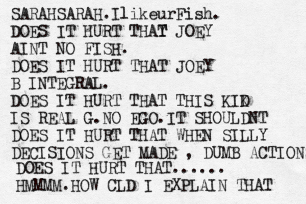 SARAHSARAH.IlikeurFish. DOES IT HURT THAY T T JOEY AINT NO FISH. DOES IT HURT THAT JOEY B INTEGRAL. DOES IT HURT THAT THIS KIK D IS REAL G.NO EGO.IT SHOULDNT DOES IT HURT THAT WHEN SILLY DECISIONS GET MADE , DUMB ACTIONS DOES IT HURT THAT...... HMMMM.HOW CLD I EXPLAIN THAT 