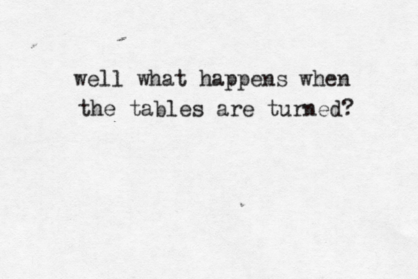 well what happens when the tables are turned? 