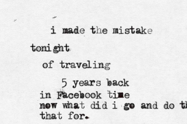 i made the mistake tonight of traveling 5 years back in Facebook time now what did i go and do that that for . 