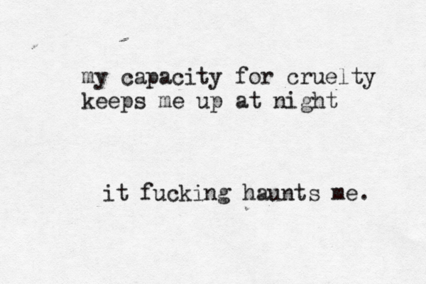 my capacity for cruelty keeps me up at night it fucking haunts me. 
