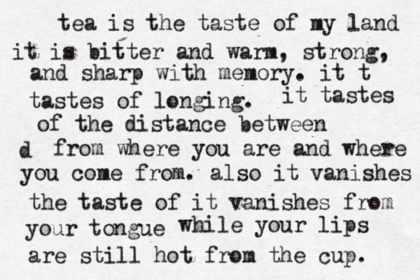 be still my heart tea is the taste of my land it is bitter and warm, strong, and sharp with memory. it t tastes of longing. it tastes of the distance between d from where you are and where you come from. also it vanishes the taste of it vanishes from your tongue while your lips are still hot from the cup. 