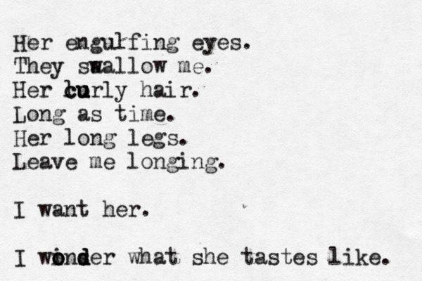 Her engulfing eyes. They sa wallow me. Her lo c cu u u urly hair. Long as time. Her long legs. Leave me longing. I want her. I winser o o o d d d what she tastes like. 