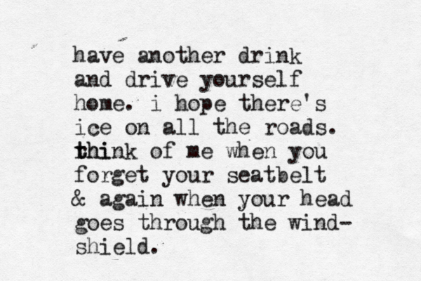 have another drink and drive yourself home. i hope there's ice on all the roads. rhi t think of me when you forget your seatbelt & again when your head goes through the wind- shield.