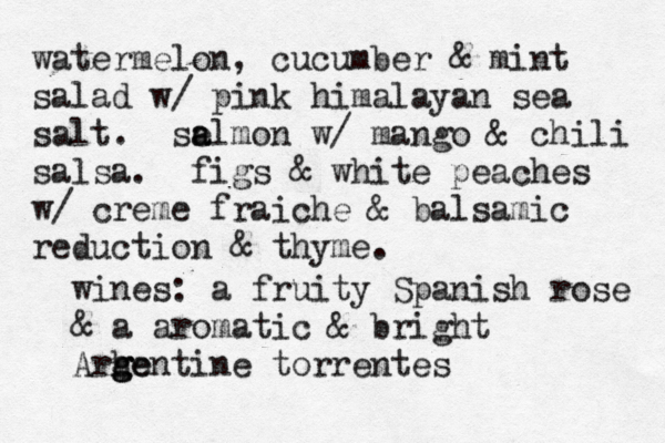 watermelon, cucumber & mint salad w/ pink himalayan sea salt. se a almon w/ mango & chili salsa. figs & white peaches w/ creme fraiche & balsamic reduction & thyme. wines: a fruity Spanish rose & a aromatic & bright Arhe g g gentine torrentes 