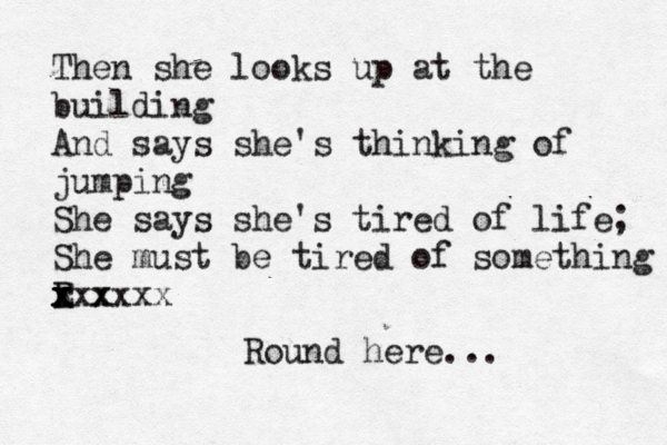 Then she looks up at the building And says she's thinking of jumping She says she's tired of life; She must be tired of something E r R x x x xxx xxxx Round here... 