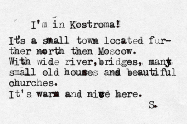 I'm in Kostroma! Its a snall town located fur- ther north then Moscow. With wide river, ridges b , mant y y small old houses ans d beautiful churches. ' m It's warm and niv c ce here c . S. 