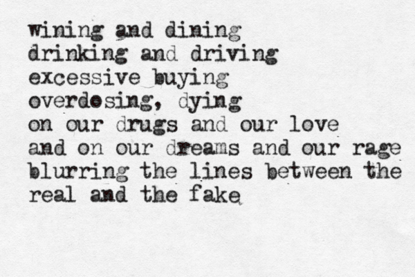 wining and dining drinking and driving excessive buying overdosing , dying on our drugs and our love and on our dreams and our rage blurring the lines between the real and the fake 