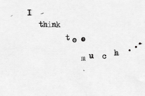 I think t o o m u c h . . . 
