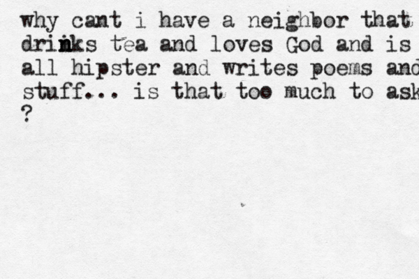 why cant i have a neighbor that drii n n n nks tea and loves God and is all hipster and writes poems and stuff... is that too much to ask ?