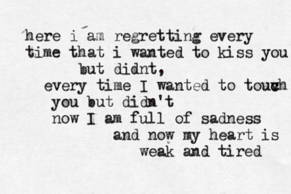 here i am regretting every time that i wanted to kiss you but didnt, every time I wanted to touvh c c you but didn't now I am full of sadness and now my heart is weak and tired 