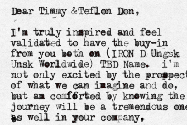 Dear Timmy &Teflon Don, I'm truly inspired and feel validated to have the buy-in from you both on (IRON D Ungsk Unsk Worldwide) TBD Name. i'm not only excited by the prop spect of what we can imagine an d do, but am comif forted by knowing the journey will be a tremendous one as well in your company, . b 