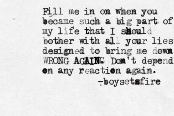 Fill me in on when you became such a big part of my life r t that I ss H h h hould bother with all your lies designed to bring me down WRONG AGAIN AGI AING N . Don't depend on any reaction again. -boysetsfire 