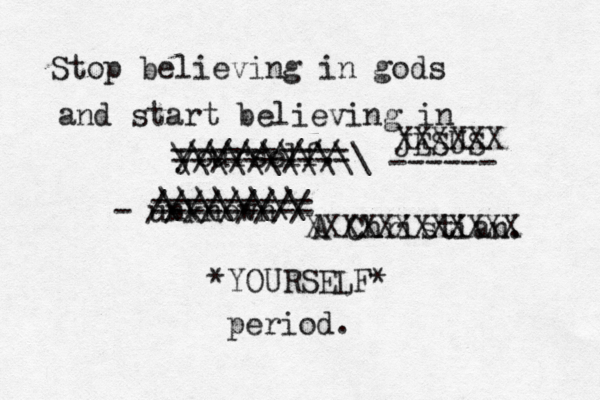 Stop believing in gods and start believing in yourself. - unknown @@@ ///////// ========== ========= \\\\\\\\ ///////// \\\\\\\\\\\ JESUS ------ A Christian. XXXXXX XXXXXXXXXXXX *YOURSELF* period. 