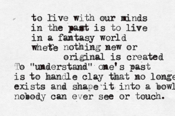 to live with our minds in the past is to live in a fantasy world whete r nothing new or original is created To "understand" one's past is to handle clay that no longer exists and shape it into a bowl nobody can ever see or touch . 