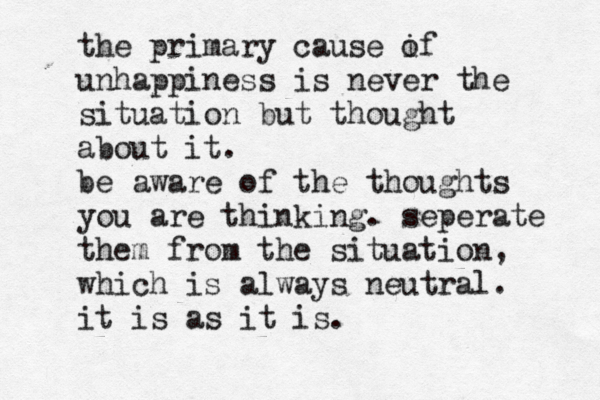 the primary cause if o unhappiness is never the situation but thought about it. be aware of the thoughts you are thinking. seperate them from the situation, which is always neutral. it is as it is.