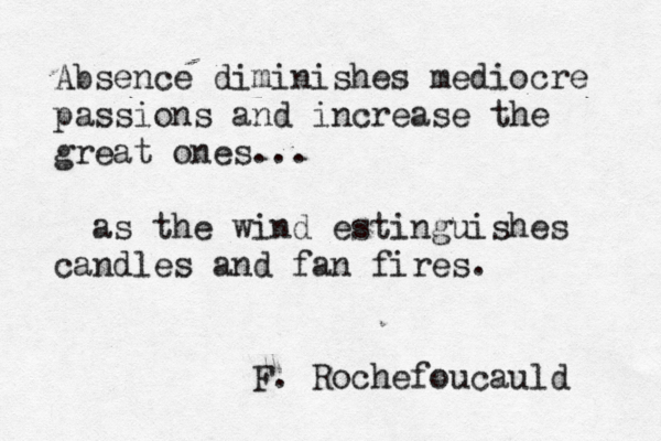 Absence diminishes mediocre passions and increase the great ones... as the wind estinguishes candles and fan fires. F. Rochefoucauld 