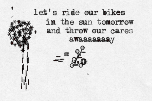 let's ride our bikes in the sun tomorrow and throw our cares awaaaaaaay o-o , " / / o - - - - - - 0 0 0 0 - o - - ) ( * * * * * * * * ** * * * * * * * * * * * * * * * * * * * * * * * * * * * * * ' ' ' ' # !| | | | | | | | | | | | | | || || | | || * * * + * *