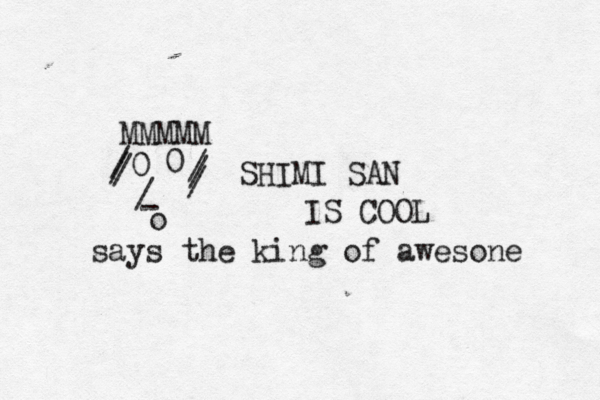 - / o 0 0 SHIMI SAN IS COOL MMMMM / / / / / / says the king of awesone 