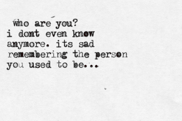 who are you? i dont even know anymore. its sad remembering the person you used to be...