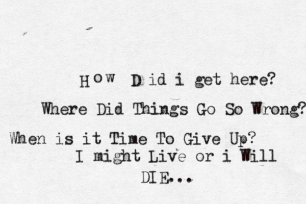 H o w D i d i get here? Where Did Things Go So Wrong? When is it Time To Give Up? I might Live or i Will DIE...