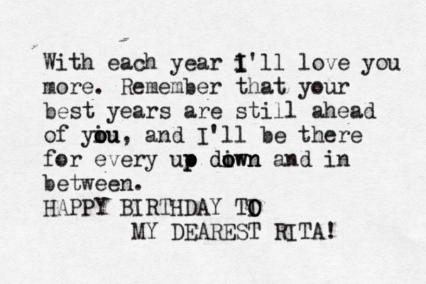 With each year i I I'll love you more. Remember that your best years are still ahead of yiu o o ou, and I'll be there for every uo p p diwn o o down an d in between. HAPPY BIRTHDAY TI O O MY DEAREST RITA!