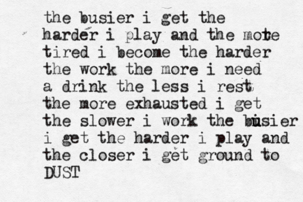 the busie r i get the harder i play and the mot re tired i become the harder the work the more i need a drink the less i rest the more exhausted i get the slower i work the bi u usier i i get the harder i play and the closer i get ground to DUST 