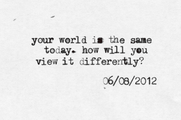 your world is the same today. how will you view it differently? 06/08/2012 