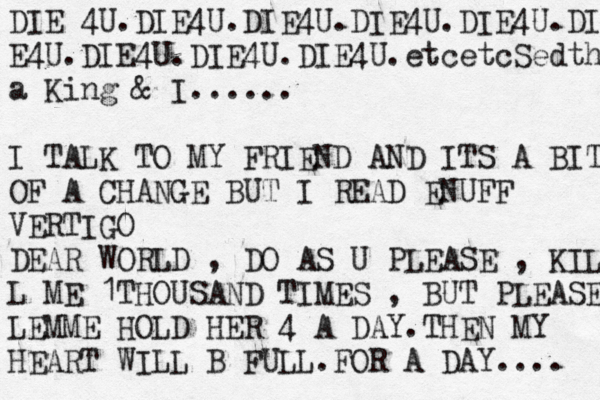 DIE 4U.DIE4U.DIE4U.DIE4U.DIE4U.DIE E4U.DIE4U.DIE4U.DIE4U.etcetcSedth a King & I...... I TALK TO MY FRIEND AND ITS A BIT OF A CHANGE BUT I READ ENUFF VERTIGO DEAR WORLD , DO AS U PLEASE , KIL L ME 1THOUSAND TIMES , BUT PLEASE LEMME HOLD HER 4 A DAY.THEN MY HEART WILL B FULL.FOR A DAY.... 