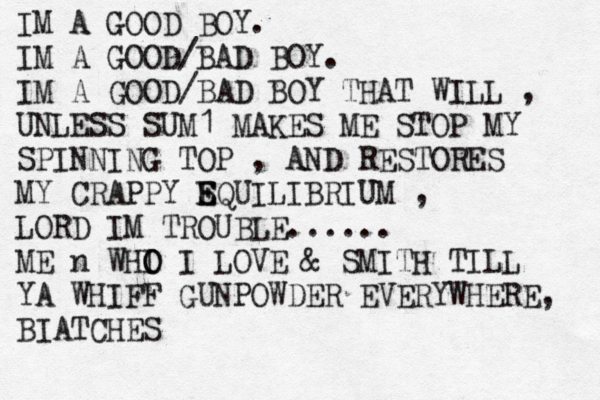 IM A GOOD BOY. IM A GOOD/BAD BOY. IM A GOOD/BAD BOY THAT WILL , UNLESS SUM1 MAKES ME STOP MY SPINNING TOP , AND RESTORES MY CRAPPY SQ E E UILIBRIUM , LORD IM TROUBLE...... ME n WHI O O I LOVE & SMITH TILL YA WHIFF GUNPOWDER EVERYWHERE, BIATCHES