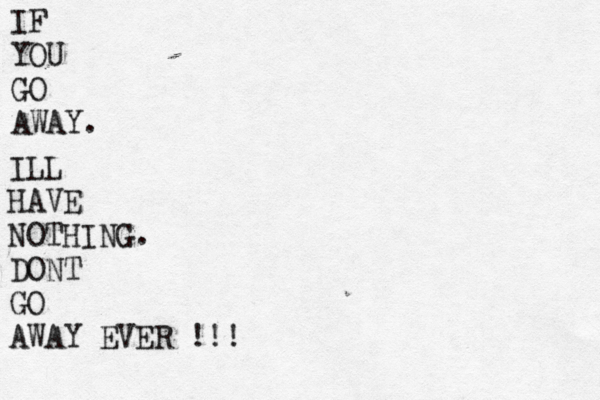 IF YOU GO AWAY . ILL HAVE NOTHING. DONT GO AWAY EVER !!!